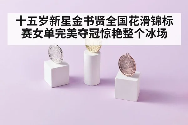 十五岁新星金书贤全国花滑锦标赛女单完美夺冠惊艳整个冰场