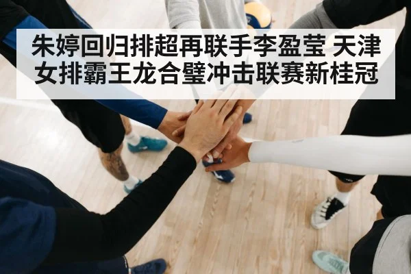 朱婷回归排超再联手李盈莹 天津女排霸王龙合璧冲击联赛新桂冠