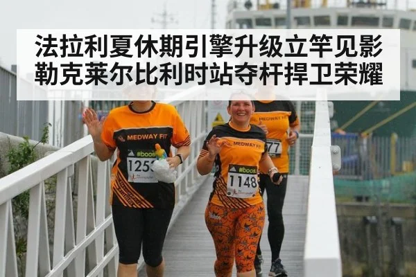 法拉利夏休期引擎升级立竿见影 勒克莱尔比利时站夺杆捍卫荣耀